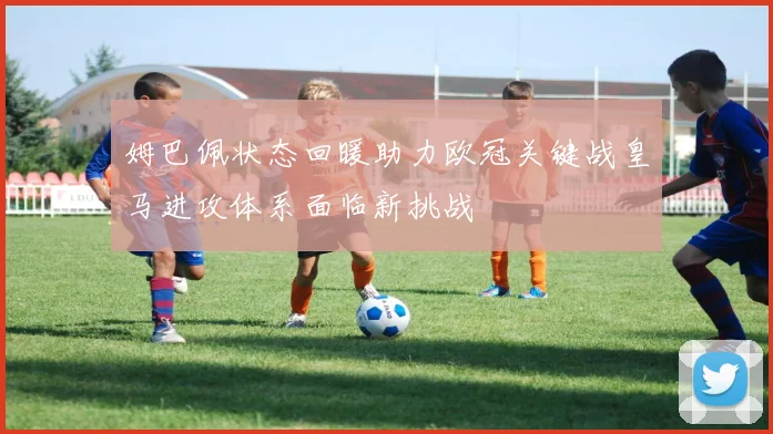 姆巴佩状态回暖助力欧冠关键战皇马进攻体系面临新挑战