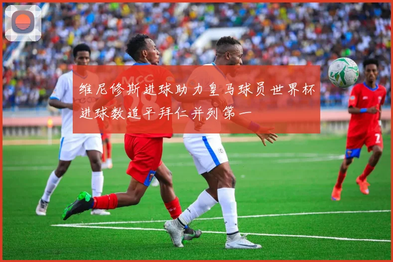 维尼修斯进球助力皇马球员世界杯进球数追平拜仁并列第一