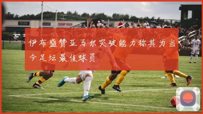 伊布盛赞亚马尔突破能力称其为当今足坛最佳球员