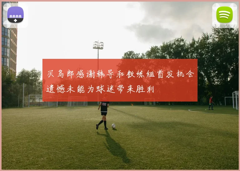 买乌郎感谢韩导和教练组首发机会遗憾未能为球迷带来胜利