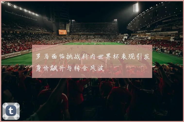 罗马面临挑战科内世界杯表现引发身价飙升与转会风波
