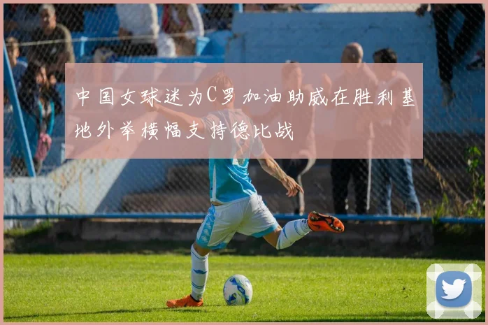 中国女球迷为C罗加油助威在胜利基地外举横幅支持德比战