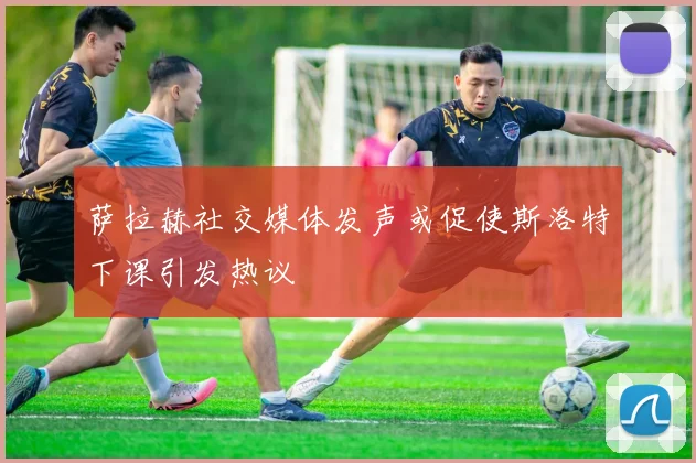 萨拉赫社交媒体发声或促使斯洛特下课引发热议
