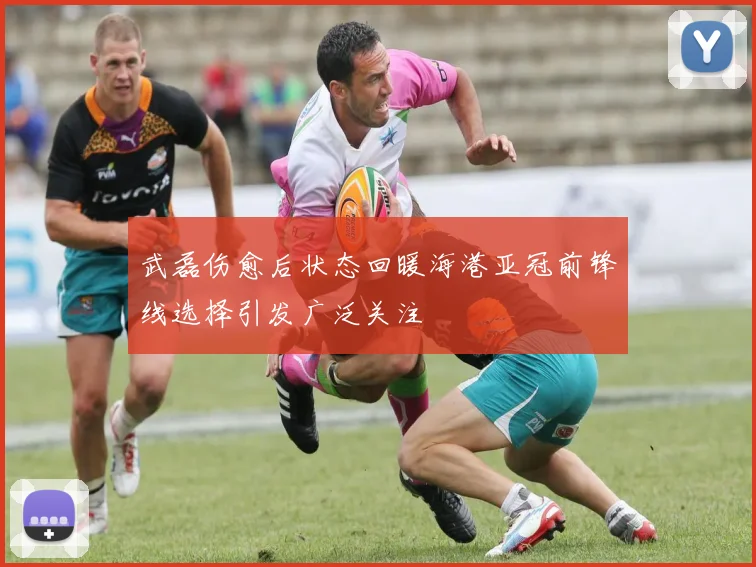 武磊伤愈后状态回暖海港亚冠前锋线选择引发广泛关注