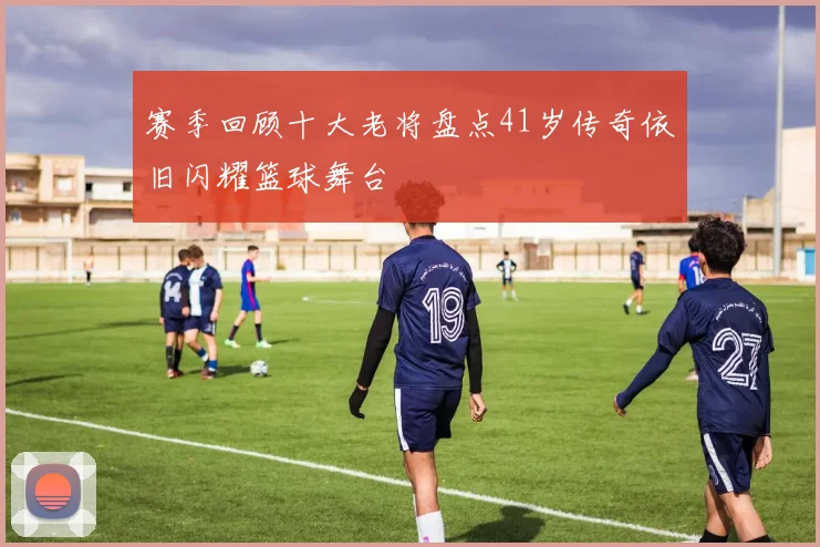 赛季回顾十大老将盘点41岁传奇依旧闪耀篮球舞台