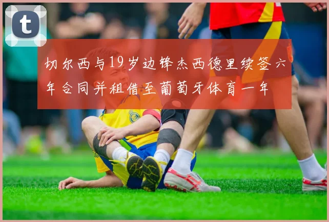 切尔西与19岁边锋杰西德里续签六年合同并租借至葡萄牙体育一年