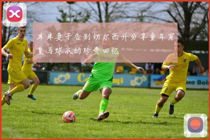 库库妻子告别切尔西并分享童年穿皇马球衣的珍贵回忆