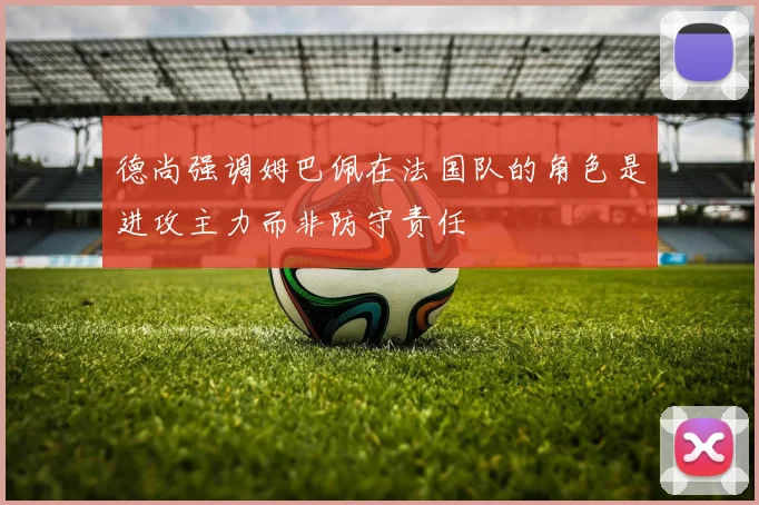 德尚强调姆巴佩在法国队的角色是进攻主力而非防守责任