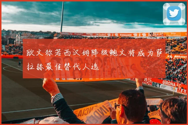 欧文称若西汉姆降级鲍文将成为萨拉赫最佳替代人选