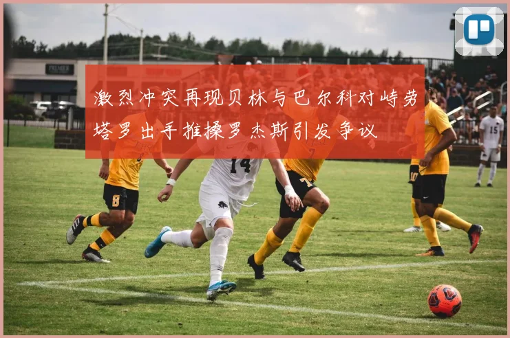 激烈冲突再现贝林与巴尔科对峙劳塔罗出手推搡罗杰斯引发争议