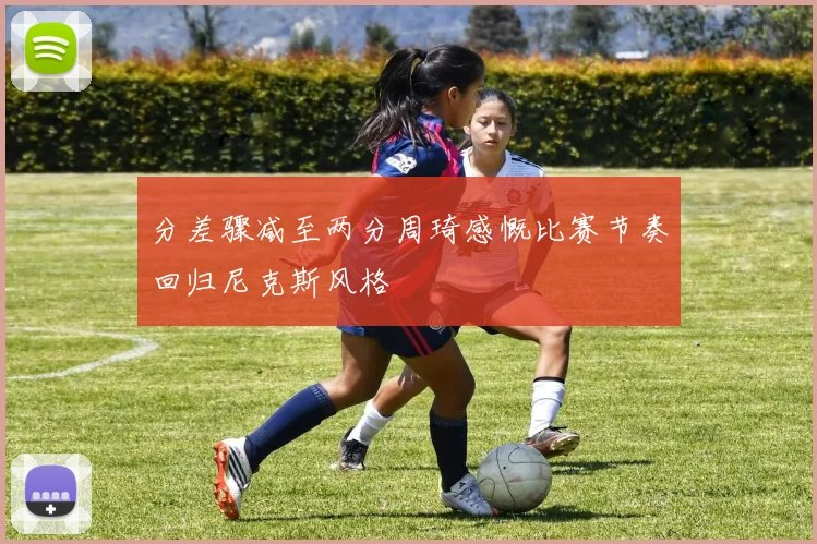 分差骤减至两分周琦感慨比赛节奏回归尼克斯风格