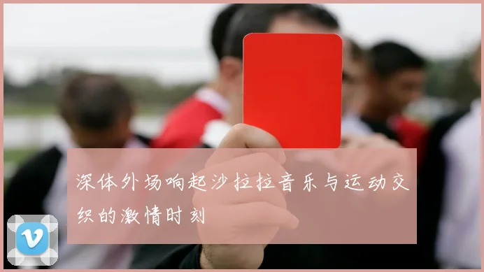 深体外场响起沙拉拉音乐与运动交织的激情时刻