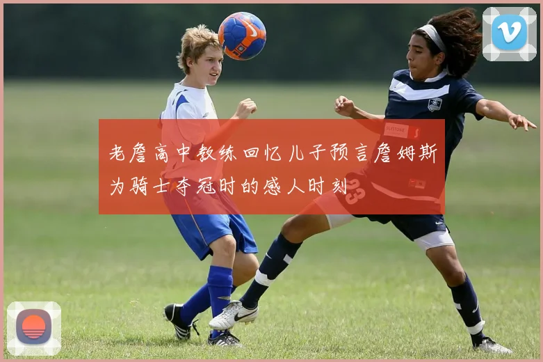 老詹高中教练回忆儿子预言詹姆斯为骑士夺冠时的感人时刻