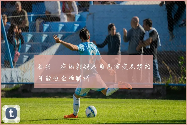 孙兴慜在热刺战术角色演变及续约可能性全面解析
