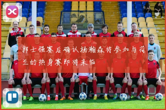郭士强赛后确认杨瀚森将参加与荷兰的热身赛即将来临