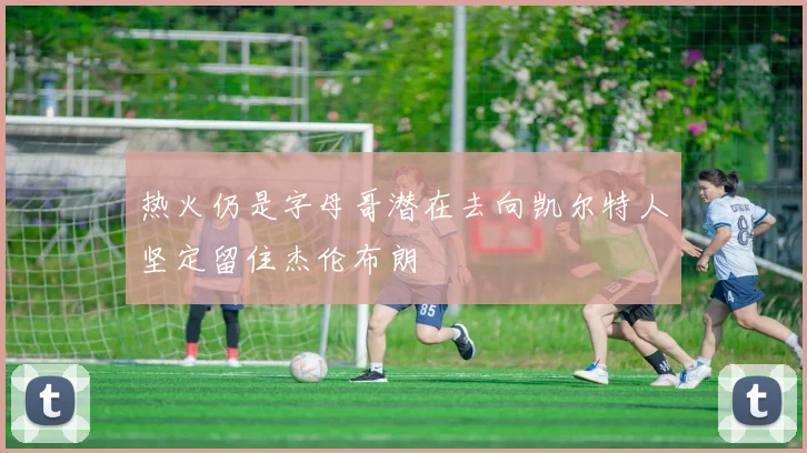 热火仍是字母哥潜在去向凯尔特人坚定留住杰伦布朗