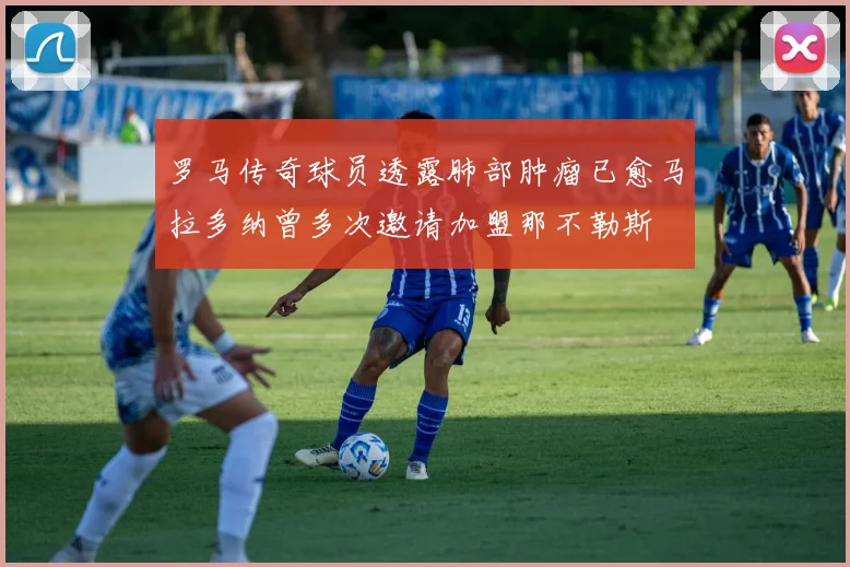 罗马传奇球员透露肺部肿瘤已愈马拉多纳曾多次邀请加盟那不勒斯