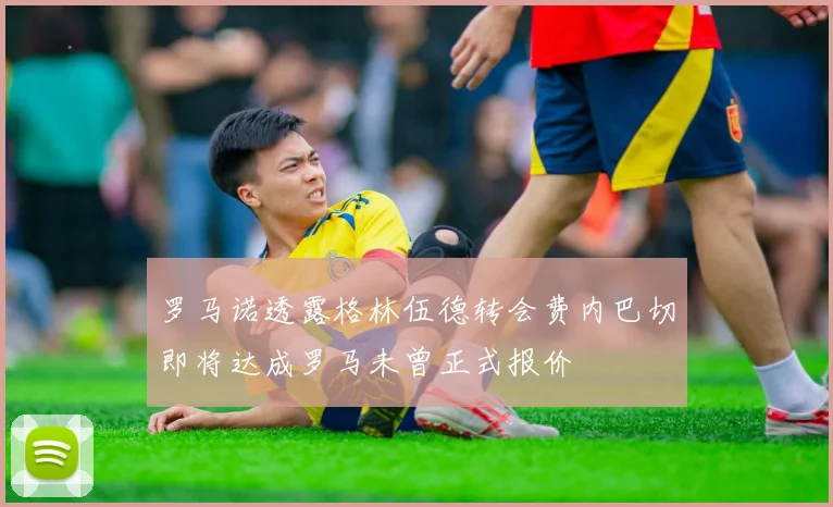 罗马诺透露格林伍德转会费内巴切即将达成罗马未曾正式报价