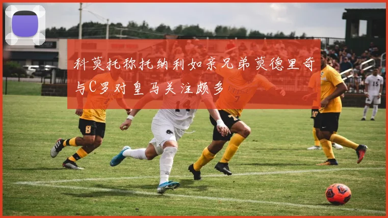 科莫托称托纳利如亲兄弟莫德里奇与C罗对皇马关注颇多