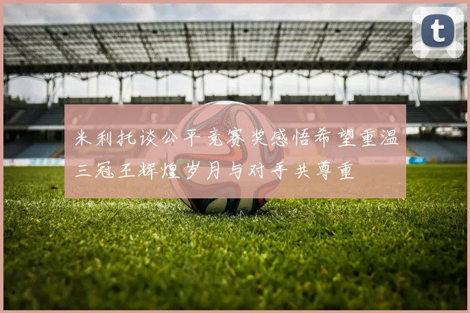 米利托谈公平竞赛奖感悟希望重温三冠王辉煌岁月与对手共尊重