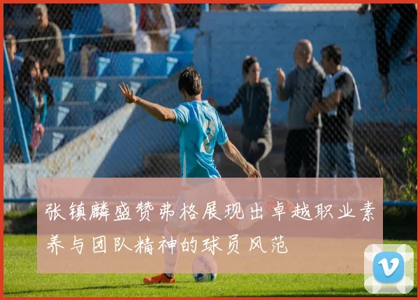 张镇麟盛赞弗格展现出卓越职业素养与团队精神的球员风范