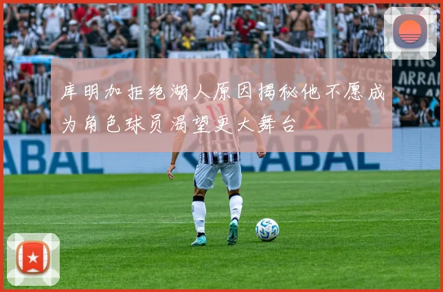 库明加拒绝湖人原因揭秘他不愿成为角色球员渴望更大舞台