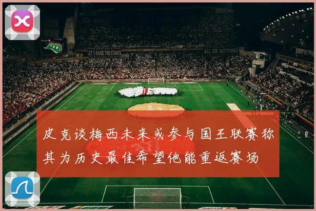 皮克谈梅西未来或参与国王联赛称其为历史最佳希望他能重返赛场