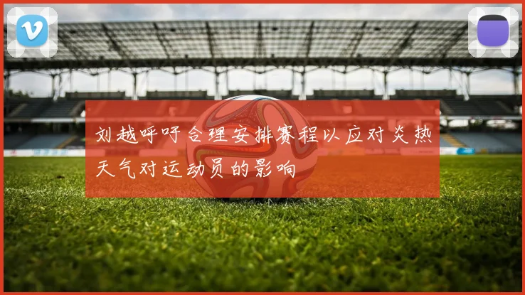 刘越呼吁合理安排赛程以应对炎热天气对运动员的影响