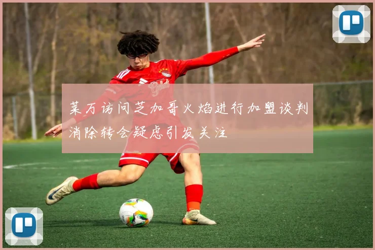 莱万访问芝加哥火焰进行加盟谈判消除转会疑虑引发关注