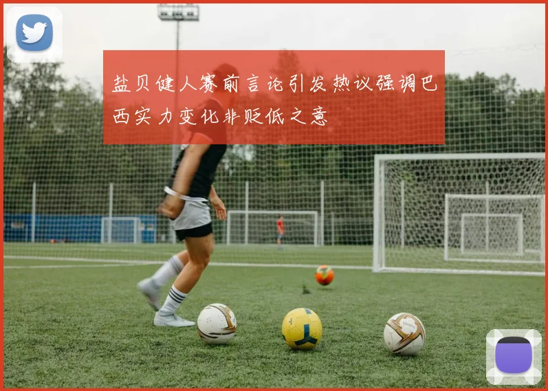 盐贝健人赛前言论引发热议强调巴西实力变化非贬低之意