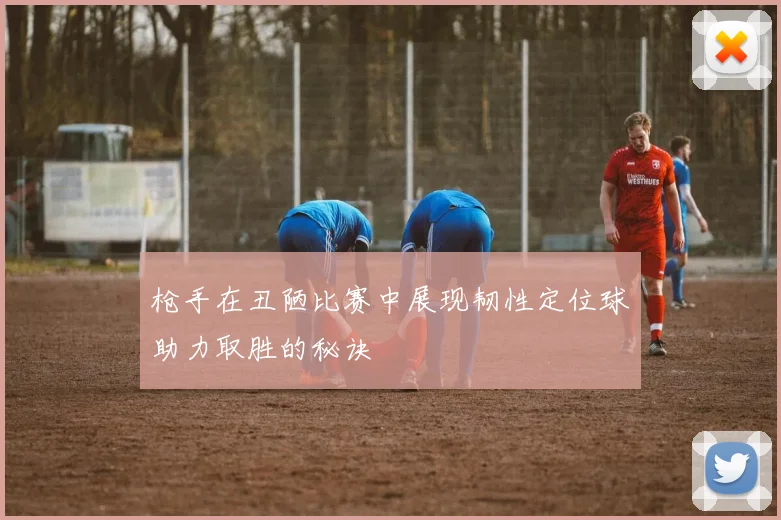 枪手在丑陋比赛中展现韧性定位球助力取胜的秘诀