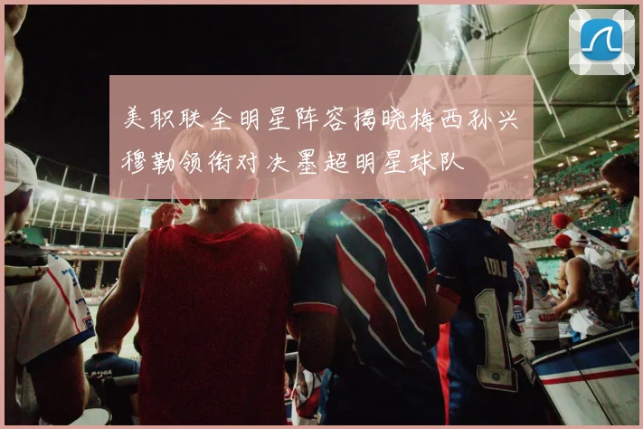 美职联全明星阵容揭晓梅西孙兴慜穆勒领衔对决墨超明星球队