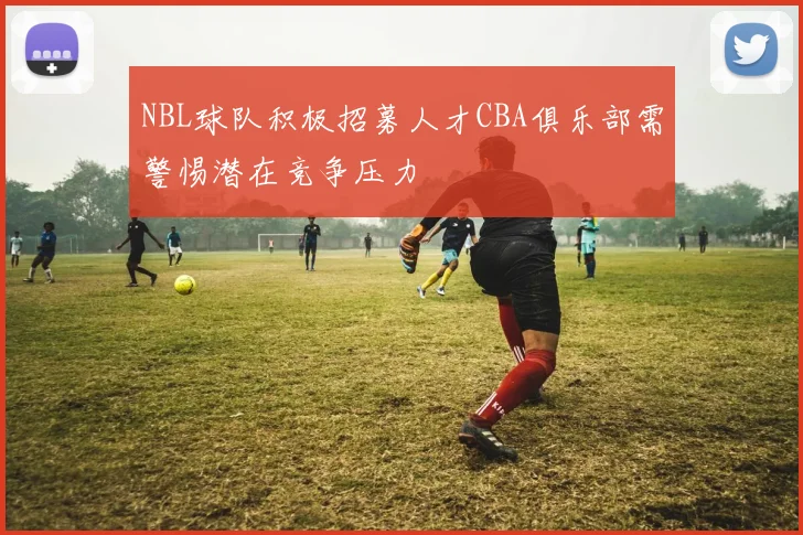 NBL球队积极招募人才CBA俱乐部需警惕潜在竞争压力