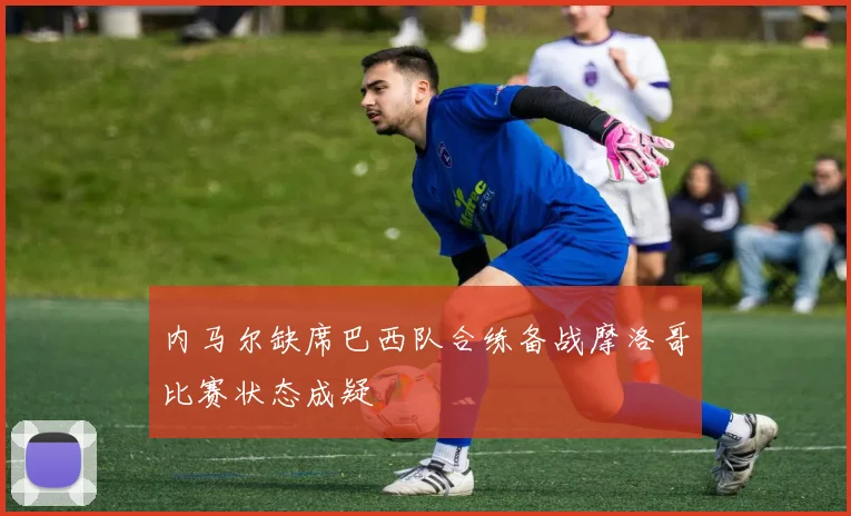 内马尔缺席巴西队合练备战摩洛哥比赛状态成疑